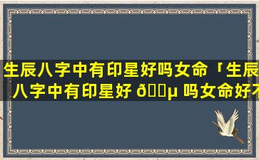 生辰八字中有印星好吗女命「生辰八字中有印星好 🌵 吗女命好不好 🐡 」